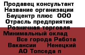 Продавец-консультант › Название организации ­ Бауцентр плюс, ООО › Отрасль предприятия ­ Розничная торговля › Минимальный оклад ­ 22 500 - Все города Работа » Вакансии   . Ненецкий АО,Топседа п.